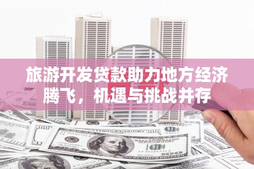 洮北旅游开发贷款助力地方经济腾飞，机遇与挑战并存