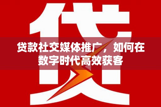 洮北贷款社交媒体推广，如何在数字时代高效获客