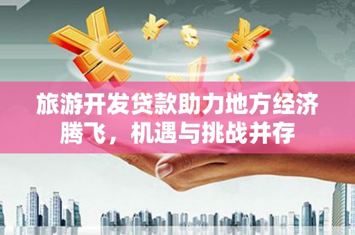 洮北旅游开发贷款助力地方经济腾飞，机遇与挑战并存
