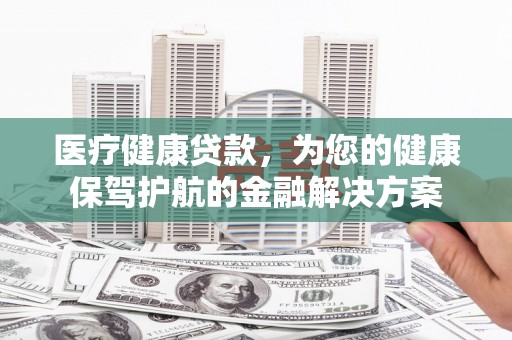 洮北医疗健康贷款，为您的健康保驾护航的金融解决方案