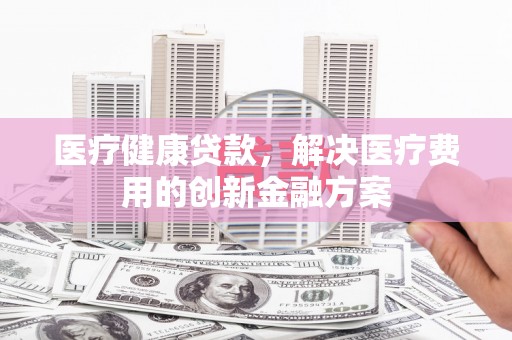 洮北医疗健康贷款，解决医疗费用的创新金融方案
